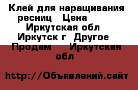 Клей для наращивания ресниц › Цена ­ 300 - Иркутская обл., Иркутск г. Другое » Продам   . Иркутская обл.